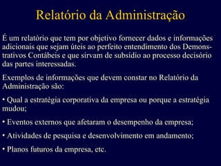 Relatório da Administração
É um relatório que tem por objetivo fornecer dados e informações
adicionais que sejam úteis ao perfeito entendimento dos Demons-
trativos Contábeis e que sirvam de subsídio ao processo decisório
das partes interessadas.
Exemplos de informações que devem constar no Relatório da
Administração são:
• Qual a estratégia corporativa da empresa ou porque a estratégia
mudou;
• Eventos externos que afetaram o desempenho da empresa;
• Atividades de pesquisa e desenvolvimento em andamento;
• Planos futuros da empresa, etc.
 