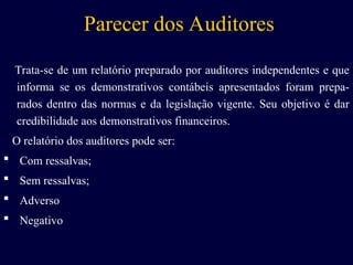 Parecer dos Auditores
Trata-se de um relatório preparado por auditores independentes e que
informa se os demonstrativos contábeis apresentados foram prepa-
rados dentro das normas e da legislação vigente. Seu objetivo é dar
credibilidade aos demonstrativos financeiros.
O relatório dos auditores pode ser:
 Com ressalvas;
 Sem ressalvas;
 Adverso
 Negativo
 