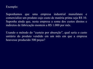 Exemplo:
Suponhamos que uma empresa industrial manufature e
comercialize um produto cujo custo de matéria prima seja R$ 10.
Suponha ainda que, nesta empresa a soma dos custos diretos e
indiretos de fabricação montem a R$ 1.000 por mês.
Usando o método do “custeio por absorção”, qual seria o custo
unitário do produto vendido em um mês em que a empresa
houvesse produzido 500 peças?
 