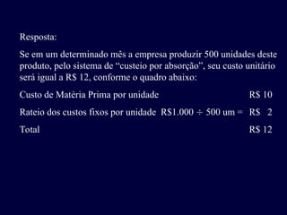 Resposta:
Se em um determinado mês a empresa produzir 500 unidades deste
produto, pelo sistema de “custeio por absorção”, seu custo unitário
será igual a R$ 12, conforme o quadro abaixo:
Custo de Matéria Prima por unidade R$ 10
Rateio dos custos fixos por unidade R$1.000  500 um = R$ 2
Total R$ 12
 