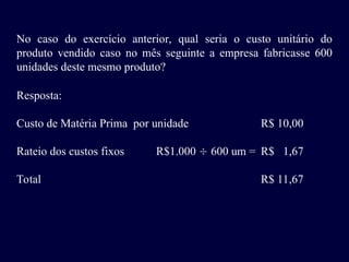 No caso do exercício anterior, qual seria o custo unitário do
produto vendido caso no mês seguinte a empresa fabricasse 600
unidades deste mesmo produto?
Resposta:
Custo de Matéria Prima por unidade R$ 10,00
Rateio dos custos fixos R$1.000  600 um = R$ 1,67
Total R$ 11,67
 