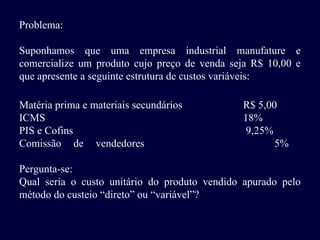 Problema:
Suponhamos que uma empresa industrial manufature e
comercialize um produto cujo preço de venda seja R$ 10,00 e
que apresente a seguinte estrutura de custos variáveis:
Matéria prima e materiais secundários R$ 5,00
ICMS 18%
PIS e Cofins 9,25%
Comissão de vendedores 5%
Pergunta-se:
Qual seria o custo unitário do produto vendido apurado pelo
método do custeio “direto” ou “variável”?
 