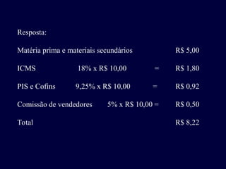 Resposta:
Matéria prima e materiais secundários R$ 5,00
ICMS 18% x R$ 10,00 = R$ 1,80
PIS e Cofins 9,25% x R$ 10,00 = R$ 0,92
Comissão de vendedores 5% x R$ 10,00 = R$ 0,50
Total R$ 8,22
 