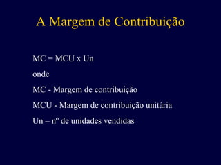 A Margem de Contribuição
MC = MCU x Un
onde
MC - Margem de contribuição
MCU - Margem de contribuição unitária
Un – nº de unidades vendidas
 
