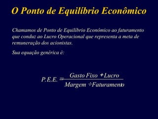 Chamamos de Ponto de Equilíbrio Econômico ao faturamento
que conduz ao Lucro Operacional que representa a meta de
remuneração dos acionistas.
Sua equação genérica é:
O Ponto de Equilíbrio Econômico



o
Faturament
Margem
Lucro
Fixo
Gasto
P.E.E.
 