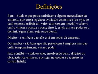 Definições
Bem - é tudo o que possa satisfazer a alguma necessidade da
empresa, que esteja sujeito a avaliação econômica (ou seja, ao
qual se possa atribuir um valor expresso em moeda) e sobre o
qual a empresa possua a posse (isto é, esteja em seu poder) e o
domínio (quer dizer, seja o seu dono);
Direito – é um bem que não está em poder da empresa;
Obrigações - são bens que não pertencem à empresa mas que
estão temporariamente em seu poder;
Fato contábil - é todo evento, envolvendo bens, direitos ou
obrigações da empresa, que seja merecedor de registro na
contabilidade;
 