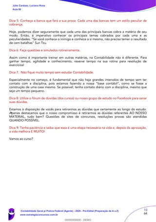 10
64
Dica 5: Conheça a banca que fará a sua prova. Cada uma das bancas tem um estilo peculiar de
cobrança.
Hoje, podemos dizer seguramente que cada uma das principais bancas cobra a matéria de seu
modo. Então, é imperativo conhecer os principais temas cobrados por cada uma e as
peculiaridades. “Se você conhece o inimigo e conhece a si mesmo, não precisa temer o resultado
de cem batalhas” Sun Tzu.
Dica 6: Faça questões e simulados rotineiramente.
Assim como é importante treinar em outras matérias, na Contabilidade não é diferente. Para
ganhar tempo, agilidade e conhecimento, reserve tempo na sua rotina para resolução de
exercícios!
Dica 7: Não fique muito tempo sem estudar Contabilidade.
Especialmente no começo, é fundamental que não haja grandes intervalos de tempo sem ter
contato com a disciplina, pois estamos fazendo a nossa “base contábil”, como se fosse a
construção de uma casa mesmo. Se possível, tenha contato diário com a disciplina, mesmo que
seja um tempo pequeno.
Dica 8: Utilize o fórum de dúvidas (dos cursos) ou nosso grupo de estudo no Facebook para sanar
suas dúvidas.
Estamos à disposição de vocês para retirarmos as dúvidas que certamente ao longo do estudo.
Apenas destacamos que o nosso compromisso é retirarmos as dúvidas referentes AO NOSSO
MATERIAL, tudo bem? Questões de sites de concursos, resoluções provas são atendidas
QUANDO POSSÍVEL.
Dica 9: Tenha paciência e saiba que essa é uma etapa necessária na vida e, depois da aprovação,
a vida melhora E MUITO!
Vamos ao curso?
Júlio Cardozo, Luciano Rosa
Aula 00
Contabilidade Geral p/ Polícia Federal (Agente) - 2020 - Pré-Edital (Preparação de A a Z)
www.estrategiaconcursos.com.br
0
00000000000 - DEMO
==0==
 