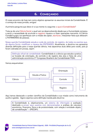 11
64
6. COMEÇANDO
O nosso encontro de hoje tem como objetivo apresentar os assuntos iniciais da Contabilidade. É
o começo da nossa jornada, amigos!
A primeira pergunta que deve vir a sua mente é a seguinte: o que é Contabilidade?
Trata-se de uma Ciência Social, a qual vem se desenvolvendo desde que a Humanidade começou
a sentir a necessidade de acumular e registrar riqueza e a fazer operações mercantis. A Ciência
Contábil surge e se aperfeiçoa com a missão de captar, escriturar, interpretar fatos que afetavam
o PATRIMÔNIO de pessoas.
Nossa querida Contabilidade estuda e cuida do controle, do registro, de todos os eventos que,
de alguma forma, modificam a riqueza das ENTIDADES. Atualmente, a doutrina nos apresenta
diversas definições para a nossa querida ciência, mas separamos duas delas para vocês, pois já
foram cobradas em provas, vejam:
Definição oficial de contabilidade: Contabilidade é a ciência que estuda e pratica
as funções de orientação, de controle e de registro dos atos e fatos de uma
administração econômica (1º Congresso Brasileiro de Contabilidade/1924).
Vamos esquematizar:
Aqui temos destacado o caráter científico da Contabilidade e sua missão como instrumento de
auxílio à gestão. Agora vejamos outra definição trazida pela doutrina:
A Contabilidade é, objetivamente, um sistema de informação e avaliação
destinado a prover seus usuários com demonstrações e análises de natureza
econômica, financeira, física e de produtividade, com relação à entidade objeto
de contabilização'' – (IPECAFI).
Ciência
Orientação
Controle
Registro
Estuda e Pratica
F
U
N
Ç
Õ
E
S
Júlio Cardozo, Luciano Rosa
Aula 00
Contabilidade Geral p/ Polícia Federal (Agente) - 2020 - Pré-Edital (Preparação de A a Z)
www.estrategiaconcursos.com.br
0
00000000000 - DEMO
 
