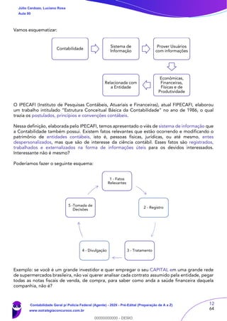 12
64
Vamos esquematizar:
O IPECAFI (Instituto de Pesquisas Contábeis, Atuariais e Financeiras), atual FIPECAFI, elaborou
um trabalho intitulado “Estrutura Conceitual Básica da Contabilidade” no ano de 1986, o qual
trazia os postulados, princípios e convenções contábeis.
Nessa definição, elaborada pelo IPECAFI, temos apresentado o viés de sistema de informação que
a Contabilidade também possui. Existem fatos relevantes que estão ocorrendo e modificando o
patrimônio de entidades contábeis, isto é, pessoas físicas, jurídicas, ou até mesmo, entes
despersonalizados, mas que são de interesse da ciência contábil. Esses fatos são registrados,
trabalhados e externalizados na forma de informações úteis para os devidos interessados.
Interessante não é mesmo?
Poderíamos fazer o seguinte esquema:
Exemplo: se você é um grande investidor e quer empregar o seu CAPITAL em uma grande rede
de supermercados brasileira, não vai querer analisar cada contrato assumido pela entidade, pegar
todas as notas fiscais de venda, de compra, para saber como anda a saúde financeira daquela
companhia, não é?
Contabilidade
Sistema de
Informação
Prover Usuários
com informações
Econômicas,
Financeiras,
Físicas e de
Produtividade
Relacionada com
a Entidade
1 - Fatos
Relevantes
2 - Registro
3 - Tratamento4 - Divulgação
5 -Tomada de
Decisões
Júlio Cardozo, Luciano Rosa
Aula 00
Contabilidade Geral p/ Polícia Federal (Agente) - 2020 - Pré-Edital (Preparação de A a Z)
www.estrategiaconcursos.com.br
0
00000000000 - DEMO
 