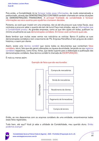 13
64
Pois então, a Contabilidade irá te fornecer todas essas informações, de modo sistematizado e
padronizado, através das DEMONSTRAÇÕES CONTÁBEIS também chamada em certas situações
de DEMONSTRAÇÕES FINANCEIRAS. A principal finalidade da contabilidade é fornecer
informações aos seus usuários para ajudá-los a tomarem decisões.
Portanto, se você quer investir em uma empresa, não vá até ela procurar suas notas fiscais, seus
contratos e procurar saber o quanto ela tem de lucro! Faça mais simples, veja as informações que
a Contabilidade produz. As grandes empresas, como as que têm ações em bolsa, publicam no
mínimo anualmente as suas demonstrações contábeis. Em breve você conhecerá quais são.
Basta lembrar que muitas vezes vemos nos noticiários as notícias: Banco X publica as suas
demonstrações contábeis e tem crescimento de Y%. Empresa Petrolífera Z tem prejuízo de ordem
histórica, e assim por diante.
Assim, existe uma técnica contábil que reúne todos os documentos que contenham fatos
contábeis, isto é, fato que são geram alterações na riqueza da entidade, lançando-os nos registros
contábeis respectivos, como livros, fichas, que darão suporte para a elaboração e publicação das
demonstrações contábeis. Essa técnica contábil é chamada de ESCRITURAÇÃO.
É mais ou menos assim:
Exemplo de fatos que são escriturados:
Então, ao nos depararmos com os arquivos contábeis de uma entidade, encontraremos todos
esses fatos registrados.
Tudo bem, até aqui? Você já sabe a utilidade da Contabilidade, meu querido aluno. Então
podemos avançar!
Escrituração
Compra de mercadorias
Venda de mercadorias
Recebimento de clientes
Pagamento de fornecedores
Compra de terreno
Júlio Cardozo, Luciano Rosa
Aula 00
Contabilidade Geral p/ Polícia Federal (Agente) - 2020 - Pré-Edital (Preparação de A a Z)
www.estrategiaconcursos.com.br
0
00000000000 - DEMO
 