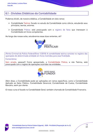 14
64
6.1 - Divisões Didáticas da Contabilidade
Podemos dividir, de maneira didática, a Contabilidade em dois ramos:
 Contabilidade Teórica: focado no estudo da Contabilidade como ciência, estudando seus
princípios, teorias, axiomas.
 Contabilidade Prática: está preocupada com o registro de fatos que interessam à
Contabilidade em livros competentes.
Ao longo das nossas aulas, estudaremos essas duas vertentes, ok?
(Perito Criminal da Polícia Federal/Área 1/2018) A contabilidade teórica consiste no registro das
operações de determinada entidade em livros mantidos para essa finalidade.
Comentários:
Item errado, pessoa!!! Como apresentado, a Contabilidade Prática, e não Teórica, está
preocupada com o registo de operações ocorridas nas entidades.
Além disso, a Contabilidade pode ser aplicações em ramos específicos, como a Contabilidade
Aplicado ao Setor Público, Contabilidade Gerencial, Contabilidade de Custos, Contabilidade
Bancária, assim por diante.
O nosso curso é focado na Contabilidade Geral, também chamada de Contabilidade Financeira.
Júlio Cardozo, Luciano Rosa
Aula 00
Contabilidade Geral p/ Polícia Federal (Agente) - 2020 - Pré-Edital (Preparação de A a Z)
www.estrategiaconcursos.com.br
0
00000000000 - DEMO
 