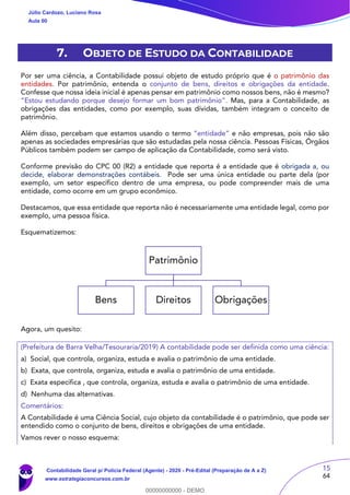15
64
7. OBJETO DE ESTUDO DA CONTABILIDADE
Por ser uma ciência, a Contabilidade possui objeto de estudo próprio que é o patrimônio das
entidades. Por patrimônio, entenda o conjunto de bens, direitos e obrigações da entidade.
Confesse que nossa ideia inicial é apenas pensar em patrimônio como nossos bens, não é mesmo?
“Estou estudando porque desejo formar um bom patrimônio”. Mas, para a Contabilidade, as
obrigações das entidades, como por exemplo, suas dívidas, também integram o conceito de
patrimônio.
Além disso, percebam que estamos usando o termo “entidade” e não empresas, pois não são
apenas as sociedades empresárias que são estudadas pela nossa ciência. Pessoas Físicas, Órgãos
Públicos também podem ser campo de aplicação da Contabilidade, como será visto.
Conforme previsão do CPC 00 (R2) a entidade que reporta é a entidade que é obrigada a, ou
decide, elaborar demonstrações contábeis. Pode ser uma única entidade ou parte dela (por
exemplo, um setor específico dentro de uma empresa, ou pode compreender mais de uma
entidade, como ocorre em um grupo econômico.
Destacamos, que essa entidade que reporta não é necessariamente uma entidade legal, como por
exemplo, uma pessoa física.
Esquematizemos:
Agora, um quesito:
(Prefeitura de Barra Velha/Tesouraria/2019) A contabilidade pode ser definida como uma ciência:
a) Social, que controla, organiza, estuda e avalia o patrimônio de uma entidade.
b) Exata, que controla, organiza, estuda e avalia o patrimônio de uma entidade.
c) Exata especifica , que controla, organiza, estuda e avalia o patrimônio de uma entidade.
d) Nenhuma das alternativas.
Comentários:
A Contabilidade é uma Ciência Social, cujo objeto da contabilidade é o patrimônio, que pode ser
entendido como o conjunto de bens, direitos e obrigações de uma entidade.
Vamos rever o nosso esquema:
Patrimônio
Bens Direitos Obrigações
Júlio Cardozo, Luciano Rosa
Aula 00
Contabilidade Geral p/ Polícia Federal (Agente) - 2020 - Pré-Edital (Preparação de A a Z)
www.estrategiaconcursos.com.br
0
00000000000 - DEMO
 