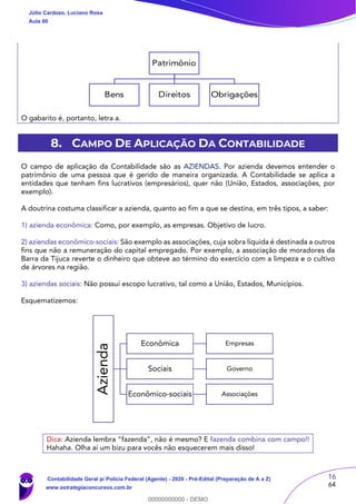 16
64
Patrimônio
Bens Direitos Obrigações
O gabarito é, portanto, letra a.
8. CAMPO DE APLICAÇÃO DA CONTABILIDADE
O campo de aplicação da Contabilidade são as AZIENDAS. Por azienda devemos entender o
patrimônio de uma pessoa que é gerido de maneira organizada. A Contabilidade se aplica a
entidades que tenham fins lucrativos (empresários), quer não (União, Estados, associações, por
exemplo).
A doutrina costuma classificar a azienda, quanto ao fim a que se destina, em três tipos, a saber:
1) azienda econômica: Como, por exemplo, as empresas. Objetivo de lucro.
2) aziendas econômico-sociais: São exemplo as associações, cuja sobra líquida é destinada a outros
fins que não a remuneração do capital empregado. Por exemplo, a associação de moradores da
Barra da Tijuca reverte o dinheiro que obteve ao término do exercício com a limpeza e o cultivo
de árvores na região.
3) aziendas sociais: Não possui escopo lucrativo, tal como a União, Estados, Municípios.
Esquematizemos:
Dica: Azienda lembra “fazenda”, não é mesmo? E fazenda combina com campo!!
Hahaha. Olha aí um bizu para vocês não esquecerem mais disso!
Azienda
Econômica Empresas
Sociais Governo
Econômico-sociais Associações
Júlio Cardozo, Luciano Rosa
Aula 00
Contabilidade Geral p/ Polícia Federal (Agente) - 2020 - Pré-Edital (Preparação de A a Z)
www.estrategiaconcursos.com.br
0
00000000000 - DEMO
 