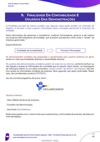17
64
9. FINALIDADE DA CONTABILIDADE E
USUÁRIOS DAS DEMONSTRAÇÕES
A finalidade principal da ciência contábil, que algumas vezes pode também ser chamada de
objetivo, é fornecer a seus usuários informações sobre a situação patrimonial e financeira da
entidade.
Essas informações são essenciais a investidores, credores, fornecedores, governo e até mesmo
aos próprios administradores da entidade, que precisam acompanhar como anda a “saúde” da
empresa gerenciada. “
Esquematizemos:
As demonstrações contábeis são preparadas e apresentadas para usuários externos em geral,
tendo em vista suas finalidades distintas e necessidades diversas.
Os usuários das demonstrações contábeis podem ser externos ou internos, conforme tenham ou
não ligação e acesso às informações da a entidade que as reporta. Assim sendo, um empregado
de hierarquia inferior ou um sócio minoritário, mesmo sendo “de dentro” da empresa, não tem
livre acesso às informações contábeis da empresa. Deve aguardar que sejam externadas. Nesse
caso, são considerados usuários EXTERNOS.
Isso dá uma bela pegadinha de prova, hein!!
Usuários internos:
- Alta e Média Gerência da empresa;
- Conselho de Administração;
- Acionistas Controladores;
Estão preocupados com o retorno dos seus investimentos, continuidade da empresa, decisões em
nível estratégico.
Finalidade da Contabilidade Fornecer Informações
Júlio Cardozo, Luciano Rosa
Aula 00
Contabilidade Geral p/ Polícia Federal (Agente) - 2020 - Pré-Edital (Preparação de A a Z)
www.estrategiaconcursos.com.br
0
00000000000 - DEMO
 