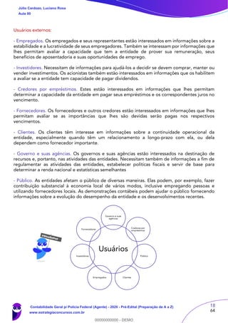 18
64
Usuários externos:
- Empregados. Os empregados e seus representantes estão interessados em informações sobre a
estabilidade e a lucratividade de seus empregadores. Também se interessam por informações que
lhes permitam avaliar a capacidade que tem a entidade de prover sua remuneração, seus
benefícios de aposentadoria e suas oportunidades de emprego.
- Investidores. Necessitam de informações para ajudá-los a decidir se devem comprar, manter ou
vender investimentos. Os acionistas também estão interessados em informações que os habilitem
a avaliar se a entidade tem capacidade de pagar dividendos.
- Credores por empréstimos. Estes estão interessados em informações que lhes permitam
determinar a capacidade da entidade em pagar seus empréstimos e os correspondentes juros no
vencimento.
- Fornecedores. Os fornecedores e outros credores estão interessados em informações que lhes
permitam avaliar se as importâncias que lhes são devidas serão pagas nos respectivos
vencimentos.
- Clientes. Os clientes têm interesse em informações sobre a continuidade operacional da
entidade, especialmente quando têm um relacionamento a longo-prazo com ela, ou dela
dependem como fornecedor importante.
- Governo e suas agências. Os governos e suas agências estão interessados na destinação de
recursos e, portanto, nas atividades das entidades. Necessitam também de informações a fim de
regulamentar as atividades das entidades, estabelecer políticas fiscais e servir de base para
determinar a renda nacional e estatísticas semelhantes
- Público. As entidades afetam o público de diversas maneiras. Elas podem, por exemplo, fazer
contribuição substancial à economia local de vários modos, inclusive empregando pessoas e
utilizando fornecedores locais. As demonstrações contábeis podem ajudar o público fornecendo
informações sobre a evolução do desempenho da entidade e os desenvolvimentos recentes.
Usuários
Governo e suas
agências
Credores por
empréstimos
Público
ClientesEmpregados
Investidores
Fornecedores
Júlio Cardozo, Luciano Rosa
Aula 00
Contabilidade Geral p/ Polícia Federal (Agente) - 2020 - Pré-Edital (Preparação de A a Z)
www.estrategiaconcursos.com.br
0
00000000000 - DEMO
 