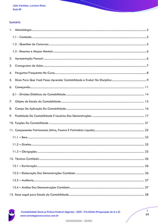 1
64
Sumário
1. Metodologia....................................................................................................................................................................5
1.1 - Conteúdo ...................................................................................................................................................................5
1.2 - Questões de Concursos ...........................................................................................................................................5
1.3 - Resumos e Mapas Mentais .....................................................................................................................................6
2. Apresentação Pessoal ...................................................................................................................................................6
3. Cronograma de Aulas...................................................................................................................................................7
4. Perguntas Frequentes No Curso...................................................................................................................................8
5. Dicas Para Que Você Possa Aprender Contabilidade e Evoluir Na Disciplina .................................................9
6. Começando................................................................................................................................................................... 11
6.1 - Divisões Didáticas da Contabilidade................................................................................................................ 14
7. Objeto de Estudo da Contabilidade....................................................................................................................... 15
8. Campo De Aplicação Da Contabilidade................................................................................................................ 16
9. Finalidade Da Contabilidade E Usuários Das Demonstrações ........................................................................... 17
10. Funções Da Contabilidade ........................................................................................................................................ 21
11. Componentes Patrimoniais (Ativo, Passivo E Patrimônio Líquido)....................................................................... 22
11.1 – Bens ...................................................................................................................................................................... 23
11.2 – Direitos................................................................................................................................................................. 25
11.3 – Obrigações......................................................................................................................................................... 25
12. Técnicas Contábeis...................................................................................................................................................... 26
12.1 – Escrituração......................................................................................................................................................... 26
12.2 – Elaboração Das Demonstrações Contábeis .................................................................................................. 26
12.3 – Auditoria.............................................................................................................................................................. 27
12.4 – Análise Das Demonstrações Contábeis.......................................................................................................... 27
13. Base Legal para Estudo da Contabilidade............................................................................................................ 28
Júlio Cardozo, Luciano Rosa
Aula 00
Contabilidade Geral p/ Polícia Federal (Agente) - 2020 - Pré-Edital (Preparação de A a Z)
www.estrategiaconcursos.com.br
0
00000000000 - DEMO
 