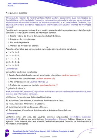 19
64
A seguir, duas questões:
(Universidade Federal do Paraná/Contador/2019) Existem basicamente duas ramificações da
Contabilidade: a Contabilidade Financeira, cujo objetivo primordial é atender as necessidades
informacionais de usuários externos da informação contábil; e a Contabilidade Gerencial, cujo
objetivo primordial é atender as necessidades informacionais de usuários internos da informação
contábil.
Considerando o exposto, assinale 1 se o usuário abaixo listado for usuário externo da informação
contábil e 2 se for usuário interno da informação contábil.
( ) Receita Federal do Brasil e demais autoridades tributárias.
( ) Acionistas não controladores.
( ) Alta e média gerência.
( ) Analistas de mercado de capitais.
Assinale a alternativa que apresentada a numeração correta, de cima para baixo.
a) 1 – 2 – 1 – 1.
b) 1 – 1 – 2 – 1.
c) 1 – 1 – 1 – 2.
d) 2 – 2 – 1 – 2.
e) 2 – 1 – 2 – 2.
Comentários:
Vamos fazer as devidas correlações:
( ) Receita Federal do Brasil e demais autoridades tributárias = usuários externos (1)
( ) Acionistas não controladores: usuários externos. (1)
( ) Alta e média gerência: usuários internos. (2)
( ) Analistas de mercado de capitais: usuários externos. (1)
O gabarito é a letra b.
(Pref. Matinhos/PR/Contador/2019) Assinale a alternativa em que são listados unicamente usuários
externos das informações contábeis.
a) Clientes, Fornecedores e Acionistas Minoritários.
b) Acionistas Controladores, Conselho de Administração e Fisco.
c) Fisco, Acionistas Minoritários e Gestores.
d) Acionistas Minoritários, Gestores e Clientes.
e) Fornecedores, Conselho de Administração e Acionistas Controladores.
Comentários:
Conforme vimos em aula, são usuários externos: Empregados, Investidores (acionistas
minoritários), Credores por empréstimos, Fornecedores, Clientes, Público, Governo e suas
agências. Já os internos, são: Alta e Média Gerência da empresa; Conselho de Administração e
Acionistas Controladores.
Júlio Cardozo, Luciano Rosa
Aula 00
Contabilidade Geral p/ Polícia Federal (Agente) - 2020 - Pré-Edital (Preparação de A a Z)
www.estrategiaconcursos.com.br
0
00000000000 - DEMO
0
 