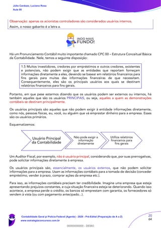 20
64
Observação: apenas os acionistas controladores são considerados usuários internos.
Assim, o nosso gabarito é a letra a.
Há um Pronunciamento Contábil muito importante chamado CPC 00 – Estrutura Conceitual Básica
da Contabilidade. Nele, temos a seguinte disposição:
1.5 Muitos investidores, credores por empréstimos e outros credores, existentes
e potenciais, não podem exigir que as entidades que reportam forneçam
informações diretamente a eles, devendo se basear em relatórios financeiros para
fins gerais para muitas das informações financeiras de que necessitam.
Consequentemente, eles são os principais usuários aos quais se destinam
relatórios financeiros para fins gerais.
Portanto, em que pese estarmos dizendo que os usuários podem ser externos ou internos, há
também aqueles que são os usuários PRINCIPAIS, ou seja, aqueles a quem as demonstrações
contábeis se destinam principalmente.
Os usuários principais são aqueles que não podem exigir à entidade informações diretamente,
como nós, pessoas físicas, eu, você, ou alguém que vá emprestar dinheiro para a empresa. Esses
são os usuários primários.
Esquematizemos:
Um Auditor Fiscal, por exemplo, não é usuário principal, considerando que, por suas prerrogativas,
pode solicitar informações diretamente à empresa.
Os usuários principais são, essencialmente, os usuários externos, que não podem solicitar
informações para a empresa. Usam as informações contábeis para a tomada de decisão (conceder
empréstimo, vender à prazo, comprar ações da empresa etc.).
Para isso, as informações contábeis precisam ter credibilidade. Imagine uma empresa que esteja
apresentando prejuízos constantes, e cuja situação financeira esteja se deteriorando. Quando isso
acontece, a empresa perde o crédito, os bancos só emprestam com garantia, os fornecedores só
vendem à vista (ou com pagamento antecipado...).
Usuário Principal
da Contabilidade
Não pode exigir a
informação
diretamente
Utilliza relatórios
financeiros para
fins gerais
Júlio Cardozo, Luciano Rosa
Aula 00
Contabilidade Geral p/ Polícia Federal (Agente) - 2020 - Pré-Edital (Preparação de A a Z)
www.estrategiaconcursos.com.br
0
00000000000 - DEMO
 