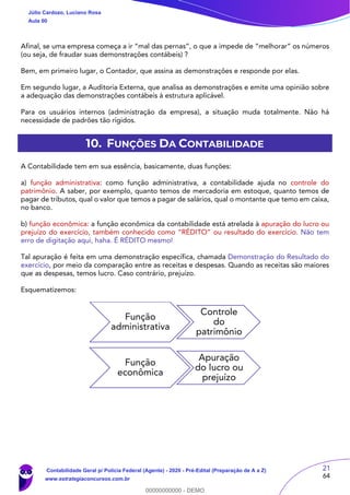 21
64
Afinal, se uma empresa começa a ir “mal das pernas”, o que a impede de “melhorar” os números
(ou seja, de fraudar suas demonstrações contábeis) ?
Bem, em primeiro lugar, o Contador, que assina as demonstrações e responde por elas.
Em segundo lugar, a Auditoria Externa, que analisa as demonstrações e emite uma opinião sobre
a adequação das demonstrações contábeis à estrutura aplicável.
Para os usuários internos (administração da empresa), a situação muda totalmente. Não há
necessidade de padrões tão rígidos.
10. FUNÇÕES DA CONTABILIDADE
A Contabilidade tem em sua essência, basicamente, duas funções:
a) função administrativa: como função administrativa, a contabilidade ajuda no controle do
patrimônio. A saber, por exemplo, quanto temos de mercadoria em estoque, quanto temos de
pagar de tributos, qual o valor que temos a pagar de salários, qual o montante que temo em caixa,
no banco.
b) função econômica: a função econômica da contabilidade está atrelada à apuração do lucro ou
prejuízo do exercício, também conhecido como “RÉDITO” ou resultado do exercício. Não tem
erro de digitação aqui, haha. É RÉDITO mesmo!
Tal apuração é feita em uma demonstração específica, chamada Demonstração do Resultado do
exercício, por meio da comparação entre as receitas e despesas. Quando as receitas são maiores
que as despesas, temos lucro. Caso contrário, prejuízo.
Esquematizemos:
Função
administrativa
Controle
do
patrimônio
Função
econômica
Apuração
do lucro ou
prejuízo
Júlio Cardozo, Luciano Rosa
Aula 00
Contabilidade Geral p/ Polícia Federal (Agente) - 2020 - Pré-Edital (Preparação de A a Z)
www.estrategiaconcursos.com.br
0
00000000000 - DEMO
 