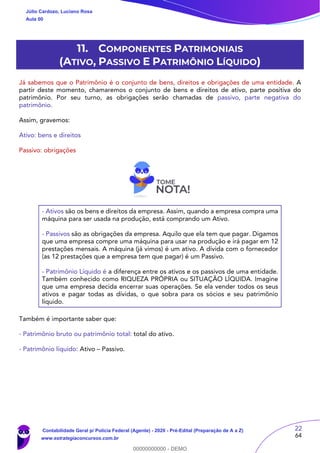 22
64
11. COMPONENTES PATRIMONIAIS
(ATIVO, PASSIVO E PATRIMÔNIO LÍQUIDO)
Já sabemos que o Patrimônio é o conjunto de bens, direitos e obrigações de uma entidade. A
partir deste momento, chamaremos o conjunto de bens e direitos de ativo, parte positiva do
patrimônio. Por seu turno, as obrigações serão chamadas de passivo, parte negativa do
patrimônio.
Assim, gravemos:
Ativo: bens e direitos
Passivo: obrigações
- Ativos são os bens e direitos da empresa. Assim, quando a empresa compra uma
máquina para ser usada na produção, está comprando um Ativo.
- Passivos são as obrigações da empresa. Aquilo que ela tem que pagar. Digamos
que uma empresa compre uma máquina para usar na produção e irá pagar em 12
prestações mensais. A máquina (já vimos) é um ativo. A dívida com o fornecedor
(as 12 prestações que a empresa tem que pagar) é um Passivo.
- Patrimônio Líquido é a diferença entre os ativos e os passivos de uma entidade.
Também conhecido como RIQUEZA PRÓPRIA ou SITUAÇÃO LÍQUIDA. Imagine
que uma empresa decida encerrar suas operações. Se ela vender todos os seus
ativos e pagar todas as dívidas, o que sobra para os sócios e seu patrimônio
líquido.
Também é importante saber que:
- Patrimônio bruto ou patrimônio total: total do ativo.
- Patrimônio líquido: Ativo – Passivo.
Júlio Cardozo, Luciano Rosa
Aula 00
Contabilidade Geral p/ Polícia Federal (Agente) - 2020 - Pré-Edital (Preparação de A a Z)
www.estrategiaconcursos.com.br
0
00000000000 - DEMO
 