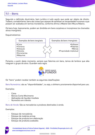 23
64
11.1 – Bens
Segundo a definição doutrinária, bem jurídico é tudo aquilo que pode ser objeto de direito.
Todavia, contabilmente, bens são coisas que capazes de satisfazer as necessidades humanas e que
possam ser avaliados em termos monetários, conforme afirma o Mestre Osni Moura Ribeiro.
Os bens hoje, basicamente, podem ser divididos em bens corpóreos e incorpóreos (os chamados
ativos intangíveis).
Esquematizemos:
Portanto, a partir deste momento, sempre que falarmos em bens, temos de lembrar que eles
integram o grupo do ativo. Guardem esta regra.
Os “bens” podem receber também as seguintes classificações:
Bens Numerários: são as “disponibilidades”, ou seja, o dinheiro prontamente disponível para uso.
Exemplos:
- Caixa
- Bancos Conta Movimento
- Aplicações de liquidez imediata
- Numerário em trânsito
Bens de Venda: São as mercadorias e produtos destinados à venda.
Exemplos:
- Estoque de mercadorias
- Estoque de matérias primas
- Estoque de produtos em elaboração
- Estoque de produtos acabados
Exemplos de bens tangíveis
•Caixa
•Terrenos
•Estoques
•Veículos
•Ferramentas
•Máquinas
Exemplos de bens intangíveis
•Software
•Patentes
•Marcas
•Propriedade intelectual
Júlio Cardozo, Luciano Rosa
Aula 00
Contabilidade Geral p/ Polícia Federal (Agente) - 2020 - Pré-Edital (Preparação de A a Z)
www.estrategiaconcursos.com.br
0
00000000000 - DEMO
 