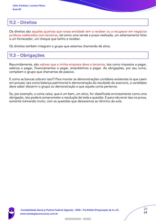 25
64
11.2 – Direitos
Os direitos são aquelas quantias que nossa entidade tem a receber ou a recuperar em negócios
jurídicos celebrados com terceiros, tal como uma venda a prazo realizada, um adiantamento feito
a um fornecedor, um cheque que tenho a receber.
Os direitos também integram o grupo que estamos chamando de ativo.
11.3 – Obrigações
Resumidamente, são valores que a minha empresa deve a terceiros, tais como impostos a pagar,
salários a pagar, financiamentos a pagar, empréstimos a pagar. As obrigações, por seu turno,
compõem o grupo que chamamos de passivo.
E como as bancas cobram isso?! Para montar as demonstrações contábeis existentes (e que caem
em provas), tais como balanço patrimonial e demonstração do resultado do exercício, o candidato
deve saber discernir o grupo ou demonstração a que aquela conta pertence.
Se, por exemplo, a conta caixa, que é um bem, um ativo, for classificada erroneamente como uma
obrigação, isto poderá comprometer a resolução de toda a questão. E para não errar isso na prova,
somente treinando muito, com as questões que deixaremos ao término da aula.
Júlio Cardozo, Luciano Rosa
Aula 00
Contabilidade Geral p/ Polícia Federal (Agente) - 2020 - Pré-Edital (Preparação de A a Z)
www.estrategiaconcursos.com.br
0
00000000000 - DEMO
 