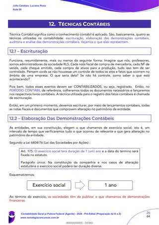 26
64
12. TÉCNICAS CONTÁBEIS
Técnica Contábil significa como o conhecimento contábil é aplicado. São, basicamente, quatro as
técnicas utilizadas na contabilidade: escrituração, elaboração das demonstrações contábeis,
auditoria e análise das demonstrações contábeis. Vejamos o que elas representam.
12.1 – Escrituração
Funciona, resumidamente, mais ou menos da seguinte forma: Imagine que nós, professores,
somos administradores da sociedade KLS. Cada nota fiscal de compra de mercadoria, cada NF de
venda, cada cheque emitido, cada compra de ativos para a produção, tudo isso tem de ser
controlado. Pensem vocês se não houvesse um controle de todos os atos e fatos que ocorrem no
âmbito de uma empresa. O que seria dela? Se não há controle, como saber o que está
acontecendo?
Pois bem, todos esses eventos devem ser CONTABILIZADOS, ou seja, registrado. Então, no
PERÍODO CONTÁBIL de referência, colheremos todos os documentos necessários e lançaremos
nos respectivos livros contábeis. A técnica utilizada para o registro dos fatos contábeis é chamada
de escrituração.
Então, em um primeiro momento, devemos escriturar, por meio de lançamentos contábeis, todas
as notas fiscais e documentos que comprovem alteração no patrimônio da entidade.
12.2 – Elaboração Das Demonstrações Contábeis
As entidades, em sua constituição, elegem o que chamamos de exercício social, isto é, um
intervalo de tempo que verificaremos tudo o que ocorreu de relevante e que gera alteração no
patrimônio da entidade.
Segundo a Lei 6404/76 (Lei das Sociedades por Ações) :
Art. 175. O exercício social terá duração de 1 (um) ano e a data do término será
fixada no estatuto.
Parágrafo único. Na constituição da companhia e nos casos de alteração
estatutária o exercício social poderá ter duração diversa.
Esquematizemos:
Ao término do exercício, as sociedades têm de publicar o que chamamos de demonstrações
financeiras.
Exercício social 1 ano
Júlio Cardozo, Luciano Rosa
Aula 00
Contabilidade Geral p/ Polícia Federal (Agente) - 2020 - Pré-Edital (Preparação de A a Z)
www.estrategiaconcursos.com.br
0
00000000000 - DEMO
 