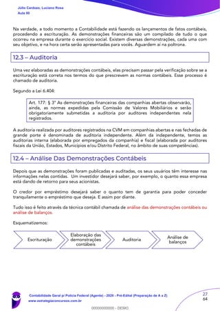 27
64
Na verdade, a todo momento a Contabilidade está fazendo os lançamentos de fatos contábeis,
procedendo a escrituração. As demonstrações financeiras são um compilado de tudo o que
ocorreu na empresa durante o exercício social. Existem diversas demonstrações, cada uma com
seu objetivo, e na hora certa serão apresentadas para vocês. Aguardem aí na poltrona.
12.3 – Auditoria
Uma vez elaboradas as demonstrações contábeis, elas precisam passar pela verificação sobre se a
escrituração está correta nos termos do que prescrevem as normas contábeis. Esse processo é
chamado de auditoria.
Segundo a Lei 6.404:
Art. 177: § 3° As demonstrações financeiras das companhias abertas observarão,
ainda, as normas expedidas pela Comissão de Valores Mobiliários e serão
obrigatoriamente submetidas a auditoria por auditores independentes nela
registrados.
A auditoria realizada por auditores registrados na CVM em companhias abertas e nas fechadas de
grande porte é denominada de auditoria independente. Além da independente, temos as
auditorias interna (elaborada por empregados da companhia) e fiscal (elaborada por auditores
fiscais da União, Estados, Municípios e/ou Distrito Federal, no âmbito de suas competências).
12.4 – Análise Das Demonstrações Contábeis
Depois que as demonstrações foram publicadas e auditadas, os seus usuários têm interesse nas
informações nelas contidas. Um investidor desejará saber, por exemplo, o quanto essa empresa
está dando de retorno para seus acionistas.
O credor por empréstimo desejará saber o quanto tem de garantia para poder conceder
tranquilamente o empréstimo que deseja. E assim por diante.
Tudo isso é feito através da técnica contábil chamada de análise das demonstrações contábeis ou
análise de balanços.
Esquematizemos:
Escrituração
Elaboração das
demonstrações
contábeis
Auditoria
Análise de
balanços
Júlio Cardozo, Luciano Rosa
Aula 00
Contabilidade Geral p/ Polícia Federal (Agente) - 2020 - Pré-Edital (Preparação de A a Z)
www.estrategiaconcursos.com.br
0
00000000000 - DEMO
 