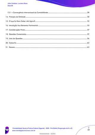 2
64
13.1 – Convergência Internacional da Contabilidade............................................................................................ 28
14. Princípio da Entidade................................................................................................................................................. 30
15. O que Eu Devo Saber até Agora?........................................................................................................................... 32
16. Introdução Aos Elementos Patrimoniais ................................................................................................................... 33
17. Considerações Finais................................................................................................................................................... 37
18. Questões Comentadas................................................................................................................................................ 37
19. Lista de Questões........................................................................................................................................................ 56
20. Gabarito....................................................................................................................................................................... 62
21. Resumo........................................................................................................................................................................... 63
Júlio Cardozo, Luciano Rosa
Aula 00
Contabilidade Geral p/ Polícia Federal (Agente) - 2020 - Pré-Edital (Preparação de A a Z)
www.estrategiaconcursos.com.br
0
00000000000 - DEMO
 