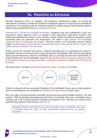 30
64
14. PRINCÍPIO DA ENTIDADE
Quando desejamos iniciar um negócio, não podemos simplesmente pegar um monte de
mercadorias e começar a vender por aí! Existe na legislação vigente uma figura que é chamada de
empresário. O empresário pode ser individual (quando a própria pessoa natural decide explorar
determinado empreendimento) ou sociedade empresária.
Interessa-nos o estudo da sociedade empresária. Imaginem que nós, professores e você, nos
associamos. Nosso objetivo é abrir um grande e belo restaurante, totalmente inovador. Não
podemos simplesmente começar a fazer comida e vender. Existe uma série de requisitos a serem
cumpridos para que possamos ser empresários. Um deles é que criemos uma sociedade
empresária para a exploração do negócio. Quando criamos uma sociedade, estamos dando
origem a uma pessoa jurídica distinta da pessoa dos sócios. Essa pessoa jurídica é quem será
sujeito de bens e direitos e não os sócios.
Então, a partir do momento que temos o affectio societatis, que é a disposição em contrair a
sociedade, criamos um ente que será o sujeito de direitos e obrigações. Não seremos nós pessoas
físicas que contrataremos, mas sim a sociedade. Esse é o princípio da autonomia patrimonial, no
direito empresarial. Na Contabilidade, essa distinção da pessoa dos sócios para a pessoa jurídica
é chamada da autonomia da pessoa jurídica, conhecida na doutrina contábil como Princípio da
Entidade.
De maneira bem resumida, Autonomia da pessoa jurídica – Princípio da Entidade:
Ainda no campo do direito empresarial (aplicado à Contabilidade), temos que um dos requisitos
para a constituição de uma sociedade é a existência do capital social. O que é isso?
Bom, em regra, os sócios precisam empregar recursos para que essa entidade comece a “ter vida
própria”. Não há geração espontânea do patrimônio na entidade. Para que a entidade possa a
começar a ter vida, os sócios precisam entregar uma quantia inicial. Tudo tem um começo, não é
pessoal? Essa quantia é chamada de capital social.
Atenção! Capital social: valor que os sócios entregam para a sociedade, para que
a entidade possa ter início ou para ingressarem posteriormente no quadro
societário.
Sócio A Sócio B
Sociedade
(pessoa
distinta)
Júlio Cardozo, Luciano Rosa
Aula 00
Contabilidade Geral p/ Polícia Federal (Agente) - 2020 - Pré-Edital (Preparação de A a Z)
www.estrategiaconcursos.com.br
0
00000000000 - DEMO
 