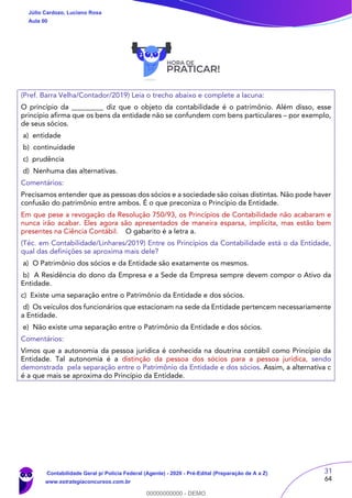 31
64
(Pref. Barra Velha/Contador/2019) Leia o trecho abaixo e complete a lacuna:
O princípio da _________ diz que o objeto da contabilidade é o patrimônio. Além disso, esse
princípio afirma que os bens da entidade não se confundem com bens particulares – por exemplo,
de seus sócios.
a) entidade
b) continuidade
c) prudência
d) Nenhuma das alternativas.
Comentários:
Precisamos entender que as pessoas dos sócios e a sociedade são coisas distintas. Não pode haver
confusão do patrimônio entre ambos. É o que preconiza o Princípio da Entidade.
Em que pese a revogação da Resolução 750/93, os Princípios de Contabilidade não acabaram e
nunca irão acabar. Eles agora são apresentados de maneira esparsa, implícita, mas estão bem
presentes na Ciência Contábil. O gabarito é a letra a.
(Téc. em Contabilidade/Linhares/2019) Entre os Princípios da Contabilidade está o da Entidade,
qual das definições se aproxima mais dele?
a) O Patrimônio dos sócios e da Entidade são exatamente os mesmos.
b) A Residência do dono da Empresa e a Sede da Empresa sempre devem compor o Ativo da
Entidade.
c) Existe uma separação entre o Patrimônio da Entidade e dos sócios.
d) Os veículos dos funcionários que estacionam na sede da Entidade pertencem necessariamente
a Entidade.
e) Não existe uma separação entre o Patrimônio da Entidade e dos sócios.
Comentários:
Vimos que a autonomia da pessoa jurídica é conhecida na doutrina contábil como Princípio da
Entidade. Tal autonomia é a distinção da pessoa dos sócios para a pessoa jurídica, sendo
demonstrada pela separação entre o Patrimônio da Entidade e dos sócios. Assim, a alternativa c
é a que mais se aproxima do Princípio da Entidade.
Júlio Cardozo, Luciano Rosa
Aula 00
Contabilidade Geral p/ Polícia Federal (Agente) - 2020 - Pré-Edital (Preparação de A a Z)
www.estrategiaconcursos.com.br
0
00000000000 - DEMO
 