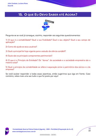 32
64
15. O QUE EU DEVO SABER ATÉ AGORA?
Pergunte-se se você já consegue, sozinho, responder aos seguintes questionamentos:
1) O que é a contabilidade? Qual a sua finalidade? Qual o seu objeto? Qual a seu campo de
aplicação?
2) Como ela ajuda os seus usuários?
3) Qual a principal lei hoje vigente para o estudo da ciência contábil?
4) Quais são os principais componentes patrimoniais?
4) O que é o Princípio da Entidade? Os “donos” da sociedade e a sociedade empresária são a
mesma coisa?
5) Qual o princípio da contabilidade se refere à separação entre o patrimônio dos sócios e o da
empresa?
Se você souber responder a todas essas assertivas, então sugerimos que siga em frente. Caso
contrário, releia mais uma vez tudo o que foi posto por aqui!
Júlio Cardozo, Luciano Rosa
Aula 00
Contabilidade Geral p/ Polícia Federal (Agente) - 2020 - Pré-Edital (Preparação de A a Z)
www.estrategiaconcursos.com.br
0
00000000000 - DEMO
 