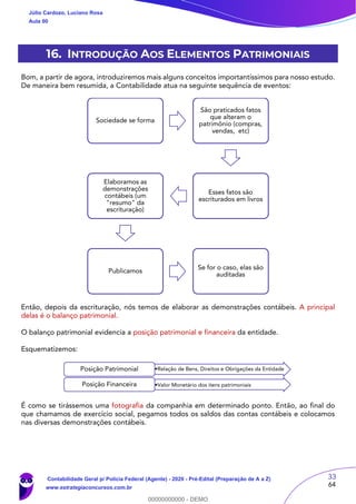 33
64
16. INTRODUÇÃO AOS ELEMENTOS PATRIMONIAIS
Bom, a partir de agora, introduziremos mais alguns conceitos importantíssimos para nosso estudo.
De maneira bem resumida, a Contabilidade atua na seguinte sequência de eventos:
Então, depois da escrituração, nós temos de elaborar as demonstrações contábeis. A principal
delas é o balanço patrimonial.
O balanço patrimonial evidencia a posição patrimonial e financeira da entidade.
Esquematizemos:
É como se tirássemos uma fotografia da companhia em determinado ponto. Então, ao final do
que chamamos de exercício social, pegamos todos os saldos das contas contábeis e colocamos
nas diversas demonstrações contábeis.
Sociedade se forma
São praticados fatos
que alteram o
patrimônio (compras,
vendas, etc)
Esses fatos são
escriturados em livros
Elaboramos as
demonstrações
contábeis (um
"resumo" da
escrituração)
Publicamos
Se for o caso, elas são
auditadas
•Relação de Bens, Direitos e Obrigações da EntidadePosição Patrimonial
•Valor Monetário dos itens patrimoniaisPosição Financeira
Júlio Cardozo, Luciano Rosa
Aula 00
Contabilidade Geral p/ Polícia Federal (Agente) - 2020 - Pré-Edital (Preparação de A a Z)
www.estrategiaconcursos.com.br
0
00000000000 - DEMO
 