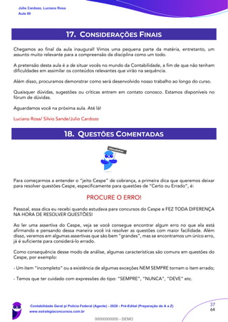 37
64
17. CONSIDERAÇÕES FINAIS
Chegamos ao final da aula inaugural! Vimos uma pequena parte da matéria, entretanto, um
assunto muito relevante para a compreensão da disciplina como um todo.
A pretensão desta aula é a de situar vocês no mundo da Contabilidade, a fim de que não tenham
dificuldades em assimilar os conteúdos relevantes que virão na sequência.
Além disso, procuramos demonstrar como será desenvolvido nosso trabalho ao longo do curso.
Quaisquer dúvidas, sugestões ou críticas entrem em contato conosco. Estamos disponíveis no
fórum de dúvidas.
Aguardamos você na próxima aula. Até lá!
Luciano Rosa/ Silvio Sande/Julio Cardozo
18. QUESTÕES COMENTADAS
Para começarmos a entender o “jeito Cespe” de cobrança, a primeira dica que queremos deixar
para resolver questões Cespe, especificamente para questões de “Certo ou Errado”, é:
PROCURE O ERRO!
Pessoal, essa dica eu recebi quando estudava para concursos do Cespe e FEZ TODA DIFERENÇA
NA HORA DE RESOLVER QUESTÕES!
Ao ler uma assertiva do Cespe, veja se você consegue encontrar algum erro no que ela está
afirmando e pensando dessa maneira você irá resolver as questões com maior facilidade. Além
disso, veremos em algumas assertivas que são bem “grandes”, mas se encontramos um único erro,
já é suficiente para considerá-lo errado.
Como consequência desse modo de análise, algumas características são comuns em questões do
Cespe, por exemplo:
- Um item “incompleto” ou a existência de algumas exceções NEM SEMPRE tornam o item errado;
- Temos que ter cuidado com expressões do tipo: “SEMPRE”, “NUNCA”, “DEVE” etc.
Júlio Cardozo, Luciano Rosa
Aula 00
Contabilidade Geral p/ Polícia Federal (Agente) - 2020 - Pré-Edital (Preparação de A a Z)
www.estrategiaconcursos.com.br
0
00000000000 - DEMO
 