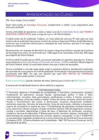 3
64
APRESENTAÇÃO DO CURSO
Olá, meus amigos. Como estão?
Sejam bem-vindos ao Estratégia Concursos, simplesmente o melhor curso preparatório para
concursos do Brasil!
Temos a felicidade de apresentar a vocês o nosso curso de Contabilidade Geral, com TEORIA E
QUESTÕES COMENTADAS, para o cargo de Agente de Polícia Federal.
O edital ainda não foi publicado. Todavia, um novo edital do concurso PF está cada vez mais
próximo de ser publicado! Isso porque ministro da Justiça e Segurança Pública, André Mendonça,
confirmou que os trâmites internos para a realização do novo certame, que terá 2 mil vagas, já
estão em andamento.
Recentemente, em resposta do Ministério da Justiça e Segurança Pública à equipe de jornalismo
do Estratégia Concursos, foi confirmado que 1.508 vagas foram solicitadas. Entre elas, 540 vagas
para Agente de Polícia Federal.
O último edital foi publicado em 2018, com provas realizadas em setembro daquele ano. A banca
examinadora foi a Centro de Seleção e Promoção de Eventos – CESPE e ofertava 180 para Agente
de Polícia Federal. Ainda, foi autorizado chamar mais que o dobro de aprovados.
Para se candidatar a uma das vagas desse cargo é necessário diploma, devidamente registrado,
de conclusão de curso superior em nível de graduação, fornecido por instituição de ensino superior
reconhecida pelo MEC. Ou seja, isso significa que você NÃO PRECISA DE FORMAÇÃO
ESPECÍFICA para poder prestar o concurso.
Sobre a remuneração, grande interesse de todos, falamos que o inicial é de R$12.522,50.
A ementa de Contabilidade Geral no último edital foi a seguinte:
CONTABILIDADE GERAL
1 Conceitos, objetivos e finalidades da contabilidade. 2 Patrimônio: componentes, equação
fundamental do patrimônio, situação líquida, representação gráfica. 3 Atos e fatos
administrativos: conceitos, fatos permutativos, modificativos e mistos. 4 Contas: conceitos,
contas de débitos, contas de créditos e saldos. 5 Plano de contas: conceitos, elenco de contas,
função e funcionamento das contas. 6 Escrituração: conceitos, lançamentos contábeis,
elementos essenciais, fórmulas de lançamentos, livros de escrituração, métodos e processos,
regime de competência e regime de caixa. 7 Contabilização de operações contábeis diversas:
juros, descontos, tributos, aluguéis, variação monetária/ cambial, folha de pagamento, compras,
vendas e provisões, depreciações e baixa de bens. 8 Balancete de verificação: conceitos,
modelos e técnicas de elaboração. 9 Balanço patrimonial: conceitos, objetivo, composição. 10
Demonstração de resultado de exercício: conceito, objetivo, composição. 11 Lei nº 6.404/1976
e suas alterações, legislação complementar e pronunciamentos do Comitê de Pronunciamentos
Contábeis (CPC). 12 Norma Brasileira de Contabilidade - NBC TSP Estrutura Conceitual, de 23
de setembro de 2016.
Júlio Cardozo, Luciano Rosa
Aula 00
Contabilidade Geral p/ Polícia Federal (Agente) - 2020 - Pré-Edital (Preparação de A a Z)
www.estrategiaconcursos.com.br
0
00000000000 - DEMO
 