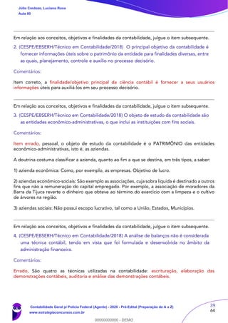39
64
Em relação aos conceitos, objetivos e finalidades da contabilidade, julgue o item subsequente.
2. (CESPE/EBSERH/Técnico em Contabilidade/2018) O principal objetivo da contabilidade é
fornecer informações úteis sobre o patrimônio da entidade para finalidades diversas, entre
as quais, planejamento, controle e auxílio no processo decisório.
Comentários:
Item correto, a finalidade/objetivo principal da ciência contábil é fornecer a seus usuários
informações úteis para auxiliá-los em seu processo decisório.
Em relação aos conceitos, objetivos e finalidades da contabilidade, julgue o item subsequente.
3. (CESPE/EBSERH/Técnico em Contabilidade/2018) O objeto de estudo da contabilidade são
as entidades econômico-administrativas, o que inclui as instituições com fins sociais.
Comentários:
Item errado, pessoal, o objeto de estudo da contabilidade é o PATRIMÔNIO das entidades
econômico-administrativas, isto é, as aziendas.
A doutrina costuma classificar a azienda, quanto ao fim a que se destina, em três tipos, a saber:
1) azienda econômica: Como, por exemplo, as empresas. Objetivo de lucro.
2) aziendas econômico-sociais: São exemplo as associações, cuja sobra líquida é destinado a outros
fins que não a remuneração do capital empregado. Por exemplo, a associação de moradores da
Barra da Tijuca reverte o dinheiro que obteve ao término do exercício com a limpeza e o cultivo
de árvores na região.
3) aziendas sociais: Não possui escopo lucrativo, tal como a União, Estados, Municípios.
Em relação aos conceitos, objetivos e finalidades da contabilidade, julgue o item subsequente.
4. (CESPE/EBSERH/Técnico em Contabilidade/2018) A análise de balanços não é considerada
uma técnica contábil, tendo em vista que foi formulada e desenvolvida no âmbito da
administração financeira.
Comentários:
Errado, São quatro as técnicas utilizadas na contabilidade: escrituração, elaboração das
demonstrações contábeis, auditoria e análise das demonstrações contábeis.
Júlio Cardozo, Luciano Rosa
Aula 00
Contabilidade Geral p/ Polícia Federal (Agente) - 2020 - Pré-Edital (Preparação de A a Z)
www.estrategiaconcursos.com.br
0
00000000000 - DEMO
 