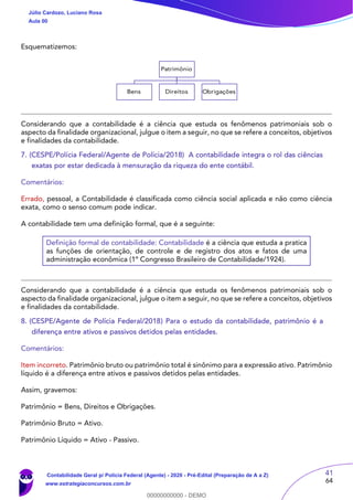 41
64
Esquematizemos:
Patrimônio
Bens Direitos Obrigações
Considerando que a contabilidade é a ciência que estuda os fenômenos patrimoniais sob o
aspecto da finalidade organizacional, julgue o item a seguir, no que se refere a conceitos, objetivos
e finalidades da contabilidade.
7. (CESPE/Polícia Federal/Agente de Polícia/2018) A contabilidade integra o rol das ciências
exatas por estar dedicada à mensuração da riqueza do ente contábil.
Comentários:
Errado, pessoal, a Contabilidade é classificada como ciência social aplicada e não como ciência
exata, como o senso comum pode indicar.
A contabilidade tem uma definição formal, que é a seguinte:
Definição formal de contabilidade: Contabilidade é a ciência que estuda a pratica
as funções de orientação, de controle e de registro dos atos e fatos de uma
administração econômica (1º Congresso Brasileiro de Contabilidade/1924).
Considerando que a contabilidade é a ciência que estuda os fenômenos patrimoniais sob o
aspecto da finalidade organizacional, julgue o item a seguir, no que se refere a conceitos, objetivos
e finalidades da contabilidade.
8. (CESPE/Agente de Polícia Federal/2018) Para o estudo da contabilidade, patrimônio é a
diferença entre ativos e passivos detidos pelas entidades.
Comentários:
Item incorreto. Patrimônio bruto ou patrimônio total é sinônimo para a expressão ativo. Patrimônio
líquido é a diferença entre ativos e passivos detidos pelas entidades.
Assim, gravemos:
Patrimônio = Bens, Direitos e Obrigações.
Patrimônio Bruto = Ativo.
Patrimônio Líquido = Ativo - Passivo.
Júlio Cardozo, Luciano Rosa
Aula 00
Contabilidade Geral p/ Polícia Federal (Agente) - 2020 - Pré-Edital (Preparação de A a Z)
www.estrategiaconcursos.com.br
0
00000000000 - DEMO
 