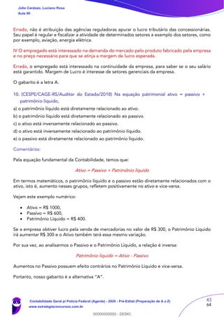 43
64
Errado, não é atribuição das agências reguladoras apurar o lucro tributário das concessionárias.
Seu papel é regular e fiscalizar a atividade de determinados setores a exemplo dos setores, como
por exemplo, aviação, energia elétrica.
IV O empregado está interessado na demanda do mercado pelo produto fabricado pela empresa
e no preço necessário para que se atinja a margem de lucro esperada.
Errado, o empregado está interessado na continuidade da empresa, para saber se o seu salário
está garantido. Margem de Lucro é interesse de setores gerenciais da empresa.
O gabarito é a letra A.
10. (CESPE/CAGE-RS/Auditor do Estado/2018) Na equação patrimonial ativo = passivo +
patrimônio líquido,
a) o patrimônio líquido está diretamente relacionado ao ativo.
b) o patrimônio líquido está diretamente relacionado ao passivo.
c) o ativo está inversamente relacionado ao passivo.
d) o ativo está inversamente relacionado ao patrimônio líquido.
e) o passivo está diretamente relacionado ao patrimônio líquido.
Comentários:
Pela equação fundamental da Contabilidade, temos que:
Ativo = Passivo + Patrimônio líquido
Em termos matemáticos, o patrimônio líquido e o passivo estão diretamente relacionados com o
ativo, isto é, aumento nesses grupos, refletem positivamente no ativo e vice-versa.
Vejam este exemplo numérico:
 Ativo = R$ 1000,
 Passivo = R$ 600,
 Patrimônio Líquido = R$ 400.
Se a empresa obtiver lucro pela venda de mercadorias no valor de R$ 300, o Patrimônio Líquido
irá aumentar R$ 300 e o Ativo também terá essa mesmo variação.
Por sua vez, ao analisarmos o Passivo e o Patrimônio Líquido, a relação é inversa:
Patrimônio líquido = Ativo - Passivo
Aumentos no Passivo possuem efeito contrários no Patrimônio Líquido e vice-versa.
Portanto, nosso gabarito é a alternativa “A”.
Júlio Cardozo, Luciano Rosa
Aula 00
Contabilidade Geral p/ Polícia Federal (Agente) - 2020 - Pré-Edital (Preparação de A a Z)
www.estrategiaconcursos.com.br
0
00000000000 - DEMO
 