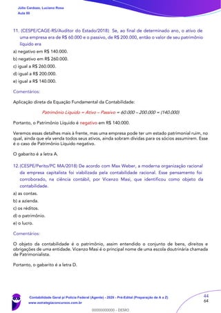 44
64
11. (CESPE/CAGE-RS/Auditor do Estado/2018) Se, ao final de determinado ano, o ativo de
uma empresa era de R$ 60.000 e o passivo, de R$ 200.000, então o valor de seu patrimônio
líquido era
a) negativo em R$ 140.000.
b) negativo em R$ 260.000.
c) igual a R$ 260.000.
d) igual a R$ 200.000.
e) igual a R$ 140.000.
Comentários:
Aplicação direta da Equação Fundamental da Contabilidade:
Patrimônio Líquido = Ativo – Passivo = 60.000 – 200.000 = (140.000)
Portanto, o Patrimônio Líquido é negativo em R$ 140.000.
Veremos essas detalhes mais à frente, mas uma empresa pode ter um estado patrimonial ruim, no
qual, ainda que ela venda todos seus ativos, ainda sobram dívidas para os sócios assumirem. Esse
é o caso de Patrimônio Líquido negativo.
O gabarito é a letra A.
12.(CESPE/Perito/PC MA/2018) De acordo com Max Weber, a moderna organização racional
da empresa capitalista foi viabilizada pela contabilidade racional. Esse pensamento foi
corroborado, na ciência contábil, por Vicenzo Masi, que identificou como objeto da
contabilidade.
a) as contas.
b) a azienda.
c) os réditos.
d) o patrimônio.
e) o lucro.
Comentários:
O objeto da contabilidade é o patrimônio, assim entendido o conjunto de bens, direitos e
obrigações de uma entidade. Vicenzo Masi é o principal nome de uma escola doutrinária chamada
de Patrimonialista.
Portanto, o gabarito é a letra D.
Júlio Cardozo, Luciano Rosa
Aula 00
Contabilidade Geral p/ Polícia Federal (Agente) - 2020 - Pré-Edital (Preparação de A a Z)
www.estrategiaconcursos.com.br
0
00000000000 - DEMO
 
