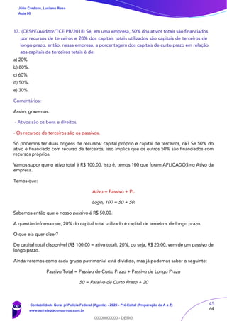45
64
13. (CESPE/Auditor/TCE PB/2018) Se, em uma empresa, 50% dos ativos totais são financiados
por recursos de terceiros e 20% dos capitais totais utilizados são capitais de terceiros de
longo prazo, então, nessa empresa, a porcentagem dos capitais de curto prazo em relação
aos capitais de terceiros totais é de:
a) 20%.
b) 80%.
c) 60%.
d) 50%.
e) 30%.
Comentários:
Assim, gravemos:
- Ativos são os bens e direitos.
- Os recursos de terceiros são os passivos.
Só podemos ter duas origens de recursos: capital próprio e capital de terceiros, ok? Se 50% do
ativo é financiado com recurso de terceiros, isso implica que os outros 50% são financiados com
recursos próprios.
Vamos supor que o ativo total é R$ 100,00. Isto é, temos 100 que foram APLICADOS no Ativo da
empresa.
Temos que:
Ativo = Passivo + PL
Logo, 100 = 50 + 50.
Sabemos então que o nosso passivo é R$ 50,00.
A questão informa que, 20% do capital total utilizado é capital de terceiros de longo prazo.
O que ela quer dizer?
Do capital total disponível (R$ 100,00 = ativo total), 20%, ou seja, R$ 20,00, vem de um passivo de
longo prazo.
Ainda veremos como cada grupo patrimonial está dividido, mas já podemos saber o seguinte:
Passivo Total = Passivo de Curto Prazo + Passivo de Longo Prazo
50 = Passivo de Curto Prazo + 20
Júlio Cardozo, Luciano Rosa
Aula 00
Contabilidade Geral p/ Polícia Federal (Agente) - 2020 - Pré-Edital (Preparação de A a Z)
www.estrategiaconcursos.com.br
0
00000000000 - DEMO
 