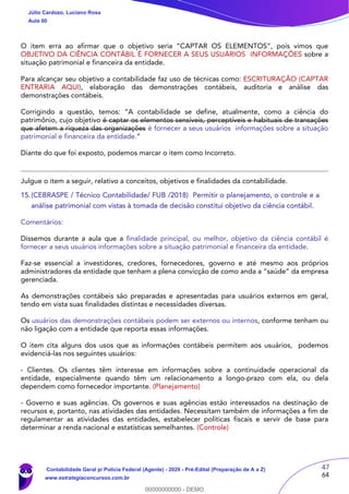 47
64
O item erra ao afirmar que o objetivo seria “CAPTAR OS ELEMENTOS”, pois vimos que
OBJETIVO DA CIÊNCIA CONTÁBIL É FORNECER A SEUS USUÁRIOS INFORMAÇÕES sobre a
situação patrimonial e financeira da entidade.
Para alcançar seu objetivo a contabilidade faz uso de técnicas como: ESCRITURAÇÃO (CAPTAR
ENTRARIA AQUI), elaboração das demonstrações contábeis, auditoria e análise das
demonstrações contábeis.
Corrigindo a questão, temos: “A contabilidade se define, atualmente, como a ciência do
patrimônio, cujo objetivo é captar os elementos sensíveis, perceptíveis e habituais de transações
que afetem a riqueza das organizações é fornecer a seus usuários informações sobre a situação
patrimonial e financeira da entidade.”
Diante do que foi exposto, podemos marcar o item como Incorreto.
Julgue o item a seguir, relativo a conceitos, objetivos e finalidades da contabilidade.
15.(CEBRASPE / Técnico Contabilidade/ FUB /2018) Permitir o planejamento, o controle e a
análise patrimonial com vistas à tomada de decisão constitui objetivo da ciência contábil.
Comentários:
Dissemos durante a aula que a finalidade principal, ou melhor, objetivo da ciência contábil é
fornecer a seus usuários informações sobre a situação patrimonial e financeira da entidade.
Faz-se essencial a investidores, credores, fornecedores, governo e até mesmo aos próprios
administradores da entidade que tenham a plena convicção de como anda a “saúde” da empresa
gerenciada.
As demonstrações contábeis são preparadas e apresentadas para usuários externos em geral,
tendo em vista suas finalidades distintas e necessidades diversas.
Os usuários das demonstrações contábeis podem ser externos ou internos, conforme tenham ou
não ligação com a entidade que reporta essas informações.
O item cita alguns dos usos que as informações contábeis permitem aos usuários, podemos
evidenciá-las nos seguintes usuários:
- Clientes. Os clientes têm interesse em informações sobre a continuidade operacional da
entidade, especialmente quando têm um relacionamento a longo-prazo com ela, ou dela
dependem como fornecedor importante. (Planejamento)
- Governo e suas agências. Os governos e suas agências estão interessados na destinação de
recursos e, portanto, nas atividades das entidades. Necessitam também de informações a fim de
regulamentar as atividades das entidades, estabelecer políticas fiscais e servir de base para
determinar a renda nacional e estatísticas semelhantes. (Controle)
Júlio Cardozo, Luciano Rosa
Aula 00
Contabilidade Geral p/ Polícia Federal (Agente) - 2020 - Pré-Edital (Preparação de A a Z)
www.estrategiaconcursos.com.br
0
00000000000 - DEMO
 