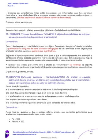 48
64
- Credores por empréstimos. Estes estão interessados em informações que lhes permitam
determinar a capacidade da entidade em pagar seus empréstimos e os correspondentes juros no
vencimento. (Análise patrimonial, especificamente solvência da entidade)
Portanto, o item está correto.
Julgue o item a seguir, relativo a conceitos, objetivos e finalidades da contabilidade.
16. (CEBRASPE / Técnico Contabilidade/ FUB /2018) O objeto da contabilidade se restringe
ao aspecto quantitativo do patrimônio organizacional.
Comentários:
Como ciência que é, a contabilidade possui um objeto. Esse objeto é o patrimônio das entidades.
O patrimônio é o conjunto de bens, direitos e obrigações de uma entidade e esse objeto pode
analisado por dois aspectos: qualitativos e quantitativos.
Segundo o aspecto qualitativo, devemos olhar para o que a conta representa. Por exemplo, a
conta caixa, em seu aspecto qualitativo, representa os numerários que temos guardados. Já pelo
aspecto quantitativo representa o quanto temos guardado, o valor propriamente dito.
A questão está errada por afirma que o objeto da contabilidade se restringe ao aspecto
quantitativo do patrimônio organizacional, já que temos dois aspectos: qualitativos e quantitativos.
O gabarito é, portanto, errado.
17. (CESPE/TRE-BA/Técnico Judiciário – Contabilidade/2017) Ao analisar a equação
patrimonial de uma empresa, um técnico em contabilidade constatou que o valor total do
passivo correspondia ao dobro do valor do patrimônio líquido.
Nessa situação hipotética,
a) o total do ativo da empresa equivale a três vezes o total do patrimônio líquido.
b) o total do passivo da empresa é igual a um terço do total do ativo.
c) o total do ativo da empresa corresponde a duas vezes e meia o total do passivo.
d) a empresa está com o passivo a descoberto.
e) o total do patrimônio líquido da empresa é igual à metade do total do ativo.
Comentários:
Nesse tipo de questão, a dica é atribuir valores simples aos elementos patrimoniais para
analisarmos o que o examinador quer, assim temos:
 PL = 100;
 Passivo = 200.
Júlio Cardozo, Luciano Rosa
Aula 00
Contabilidade Geral p/ Polícia Federal (Agente) - 2020 - Pré-Edital (Preparação de A a Z)
www.estrategiaconcursos.com.br
0
00000000000 - DEMO
 
