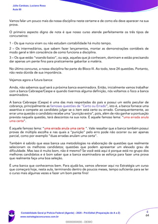 4
64
Vamos falar um pouco mais da nossa disciplina neste certame e de como ela deve aparecer na sua
prova.
O primeiro aspecto digno de nota é que nosso curso atende perfeitamente os três tipos de
concurseiros:
1 - Os que nunca viram ou não estudam contabilidade há muito tempo.
2 – Os intermediários, que sabem fazer lançamentos, montar as demonstrações contábeis de
modo geral e têm consciência de como funciona a disciplina.
3 – Os que estão “voando baixo”, ou seja, aquelas que já conhecem, dominam e estão precisando
dar apenas um pente fino para praticamente gabaritar a matéria.
No último concurso, a nossa disciplina fez parte do Bloco III. Ao todo, teve 24 questões. Portanto,
não resta dúvida de sua importância.
Vejamos agora a futura banca:
Ainda, não sabemos qual será a próxima banca examinadora. Então, inicialmente vamos trabalhar
com a banca Cebraspe/Cespe e quando tivermos alguma definição, nós voltamos o foco a banca
examinadora.
A banca Cebraspe (Cespe) é uma das mais respeitadas do país e possui um estilo peculiar de
cobrança, principalmente as famosas questões de “Certo ou Errado”, isto é, a banca fornece uma
assertiva e compete ao candidato julgar se o item está certo ou errado. Consequentemente, ao
errar uma questão o candidato recebe uma “punição extra”, pois, além de não ganhar a pontuação
prevista naquela questão, terá descontos na sua nota. É aquele famoso lema: “uma errada anula
uma certa”.
É aquele famoso lema: “uma errada anula uma certa ”. Vale ressaltar que a banca também possui
provas de múltipla escolha e nas quais a “punição” pelo erro pode não ocorrer ou ser apenas
parcial, como por exemplo “duas erradas anulam uma certa”.
Também é sabido que essa banca usa metodologias na elaboração de questões que realmente
selecionam os melhores candidatos; questões que podem apresentar um elevado grau de
dificuldade. Mas isso é muito bom, não é mesmo? Se você está aqui é porque está no grupo dos
melhores candidatos e é bom saber que a banca examinadora se esforça para fazer uma prova
que realmente faça uma boa seleção.
É uma banca que conhecemos bem. Para ajudá-los, vamos oferecer aqui no Estratégia um curso
que começará hoje, nesta aula, terminando dentro de poucos meses, tempo suficiente para se ler
o curso mais algumas vezes e fazer um bom pente fino!
Júlio Cardozo, Luciano Rosa
Aula 00
Contabilidade Geral p/ Polícia Federal (Agente) - 2020 - Pré-Edital (Preparação de A a Z)
www.estrategiaconcursos.com.br
0
00000000000 - DEMO
 