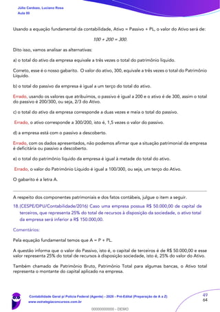 49
64
Usando a equação fundamental da contabilidade, Ativo = Passivo + PL, o valor do Ativo será de:
100 + 200 = 300.
Dito isso, vamos analisar as alternativas:
a) o total do ativo da empresa equivale a três vezes o total do patrimônio líquido.
Correto, esse é o nosso gabarito. O valor do ativo, 300, equivale a três vezes o total do Patrimônio
Líquido.
b) o total do passivo da empresa é igual a um terço do total do ativo.
Errado, usando os valores que atribuímos, o passivo é igual a 200 e o ativo é de 300, assim o total
do passivo é 200/300, ou seja, 2/3 do Ativo.
c) o total do ativo da empresa corresponde a duas vezes e meia o total do passivo.
Errado, o ativo corresponde a 300/200, isto é, 1,5 vezes o valor do passivo.
d) a empresa está com o passivo a descoberto.
Errado, com os dados apresentados, não podemos afirmar que a situação patrimonial da empresa
é deficitária ou passivo a descoberto.
e) o total do patrimônio líquido da empresa é igual à metade do total do ativo.
Errado, o valor do Patrimônio Líquido é igual a 100/300, ou seja, um terço do Ativo.
O gabarito é a letra A.
A respeito dos componentes patrimoniais e dos fatos contábeis, julgue o item a seguir.
18.(CESPE/DPU/Contabilidade/2016) Caso uma empresa possua R$ 50.000,00 de capital de
terceiros, que representa 25% do total de recursos à disposição da sociedade, o ativo total
da empresa será inferior a R$ 150.000,00.
Comentários:
Pela equação fundamental temos que A = P + PL.
A questão informa que o valor do Passivo, isto é, o capital de terceiros é de R$ 50.000,00 e esse
valor representa 25% do total de recursos à disposição sociedade, isto é, 25% do valor do Ativo.
Também chamado de Patrimônio Bruto, Patrimônio Total para algumas bancas, o Ativo total
representa o montante do capital aplicado na empresa.
Júlio Cardozo, Luciano Rosa
Aula 00
Contabilidade Geral p/ Polícia Federal (Agente) - 2020 - Pré-Edital (Preparação de A a Z)
www.estrategiaconcursos.com.br
0
00000000000 - DEMO
 