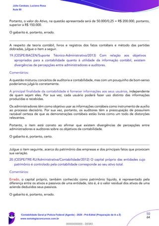 50
64
Portanto, o valor do Ativo, na questão apresentada será de 50.000/0,25 = R$ 200.000, portanto,
superior a R$ 150.000.
O gabarito é, portanto, errado.
A respeito de teoria contábil, livros e registros dos fatos contábeis e método das partidas
dobradas, julgue o item a seguir.
19.(CESPE/BACEN/Suporte Técnico-Administrativo/2013) Com relação aos objetivos
apropriados para a contabilidade quanto à utilidade da informação contábil, existem
divergências de percepções entre administradores e auditores.
Comentários:
A questão misturou conceitos de auditoria e contabilidade, mas com um pouquinho de bom-senso
poderíamos julgá-lo corretamente.
A principal finalidade da contabilidade é fornecer informações aos seus usuários, independente
de quem sejam eles. Por sua vez, cada usuário poderá fazer uso distinto das informações
produzidas e recebidas.
Os administradores têm como objetivo usar as informações contábeis como instrumento de auxílio
ao processo decisório. Por sua vez, portanto, os auditores têm a preocupação de possuírem
razoável certeza de que as demonstrações contábeis estão livres como um todo de distorções
relevantes.
Portanto, o item está correto ao afirmar que existem divergências de percepções entre
administradores e auditores sobre os objetivos da contabilidade.
O gabarito é, portanto, certo.
Julgue o item seguinte, acerca do patrimônio das empresas e dos principais fatos que provocam
sua variação.
20.(CESPE/TRE-RJ/Administrativa/Contabilidade/2012) O capital próprio das entidades cujo
patrimônio é controlado pela contabilidade corresponde ao seu ativo total.
Comentários:
Errado, o capital próprio, também conhecido como patrimônio líquido, é representado pela
diferença entre os ativos e passivos de uma entidade, isto é, é o valor residual dos ativos de uma
azienda deduzidos seus passivos.
O gabarito é, portanto, errado.
Júlio Cardozo, Luciano Rosa
Aula 00
Contabilidade Geral p/ Polícia Federal (Agente) - 2020 - Pré-Edital (Preparação de A a Z)
www.estrategiaconcursos.com.br
0
00000000000 - DEMO
 