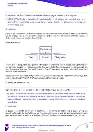51
64
Com relação à Ciência Contábil e suas características, julgue os itens que se seguem.
21.(CESPE/STM/Analista Judiciário-Contabilidade/2011) O objeto da contabilidade é o
patrimônio, constituído pelo conjunto de bens, direitos e obrigações próprios de
determinado ente.
Comentários:
Pessoal, essa questão é um bom exemplo para entendermos como devemos analisar um item do
Cespe. O objeto de estudo da contabilidade é o patrimônio. Por patrimônio, entenda o conjunto
de bens, direitos e obrigações da entidade.
Esquematizemos:
Patrimônio
Bens Direitos Obrigações
Alguns alunos perguntam se a palavra “próprios” não tornaria o item errado. Na Contabilidade
um bem não precisa ser necessariamente de propriedade da empresa para ser considerado em
suas demonstrações, mas “pensando como o Cespe”, esse caso particular, não é suficiente para
tornar a assertiva errada.
Você viu alguma expressão do tipo “somente”, “exclusivamente”, no texto? Não, portanto, o item
está correto!! ANOTA ESSA DICA, pois ela será útil em todo o curso.
O gabarito é, portanto, certo.
Com referência a conceitos básicos de contabilidade, julgue o item seguinte.
22.(CESPE/TRE-ES/Administrativa/Contabilidade/2011) A confusão normalmente feita entre
os termos capital e patrimônio é causada pelo fato de, na contabilidade, o capital ser
constituído pelo patrimônio líquido, enquanto o patrimônio é formado pelo ativo total das
entidades.
Comentários:
A questão apresenta alguns erros: capital não é sinônimo de Patrimônio Líquido. O capital,
também chamado de Capital Social ou Nominal, representa a quantia que os sócios entregam
para a constituição da sociedade. Integra o Patrimônio Líquido, mas não se confunde com ele.
Júlio Cardozo, Luciano Rosa
Aula 00
Contabilidade Geral p/ Polícia Federal (Agente) - 2020 - Pré-Edital (Preparação de A a Z)
www.estrategiaconcursos.com.br
0
00000000000 - DEMO
 