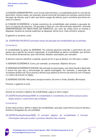 53
64
a) FUNÇÃO ADMINISTRATIVA: como função administrativa, a contabilidade ajuda no controle do
patrimônio. Auxilia a saber, por exemplo, quanto temos de mercadoria em estoque, quanto temos
de pagar de tributos, qual o valor que temos a pagar de salários, qual o montante que temos em
caixa e no banco.
b) FUNÇÃO ECONÔMICA: a função econômica da contabilidade está atrelada à apuração do
lucro ou prejuízo do exercício. Tal apuração é feita em uma demonstração específica, chamada
DEMONSTRAÇÃO DO RESULTADO DO EXERCÍCIO, por meio do cotejo entre as receitas e
despesas. Quando as receitas suplantam as despesas, temos lucro. Caso contrário, prejuízo.
O gabarito é, portanto, certo.
26. (CESPE/SEC/PE/2010) O principal campo de aplicação da contabilidade são as aziendas.
Comentários:
A contabilidade se aplica às AZIENDAS. Por azienda devemos entender o patrimônio de uma
pessoa que é gerido de maneira organizada. A contabilidade se aplica a entidades, que tenham
fins lucrativos (empresários), quer não (União, Estados, associações, por exemplo).
A doutrina costuma classificar a azienda, quanto ao fim a que se destina, em três tipos, a saber:
1) AZIENDA ECONÔMICA: Como, por exemplo, as empresas. Objetivo de lucro.
2) AZIENDAS ECONÔMICO-SOCIAIS: São exemplo as associações, cuja sobra líquida é destinado
a outros fins que não a remuneração do capital empregado. Por exemplo, a associação de
moradores da Barra da Tijuca reverte o dinheiro que obteve ao término do exercício com a limpeza
e o cultivo de árvores na região.
3) AZIENDAS SOCIAIS: Não possui escopo lucrativo, tal como a União, Estados, Municípios.
Portanto, o gabarito é certo.
Quanto ao conceito e objetivo da contabilidade, julgue os itens a seguir.
27.(CESPE/Analista/Embasa/2009) A contabilidade é considerada uma ciência porque possui
objeto próprio, o patrimônio das entidades.
Comentários:
O item está correto e define o objeto da contabilidade, qual seja o patrimônio (conjunto de bens,
direitos e obrigações de uma entidade).
28.(CESPE/Analista/Embasa/2009) O principal objetivo da contabilidade é fornecer
informações úteis para auxiliar o processo decisório dos usuários.
Júlio Cardozo, Luciano Rosa
Aula 00
Contabilidade Geral p/ Polícia Federal (Agente) - 2020 - Pré-Edital (Preparação de A a Z)
www.estrategiaconcursos.com.br
0
00000000000 - DEMO
 