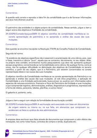 54
64
Comentários:
A questão está correta e reproduz a ideia fim da contabilidade que é a de fornecer informações
aos seus mais diversos usuários.
O patrimônio das entidades é o objeto próprio da contabilidade. Nesse sentido, julgue o item a
seguir acerca dos objetivos e finalidades da contabilidade.
29.(CESPE/Contador/Ipojuca/2009) O objetivo científico da contabilidade manifesta-se na
correta apresentação do patrimônio e na apreensão e análise das causas das suas
mutações.
Comentários:
Esta questão se encontra insculpida na Resolução 774/94 do Conselho Federal de Contabilidade.
Segundo tal norma:
“A existência de objetivos específicos não é essencial à caracterização de uma ciência, pois, caso
o fosse, inexistiria a ciência “pura”, aquela que se concentra, tão-somente, no seu objeto. Aliás,
na própria área contábil, encontramos muitos pesquisadores cuja obra não apresenta qualquer
escopo pragmático, concentrando-se na Contabilidade como ciência. De qualquer forma, como já
vimos, não há qualquer dificuldade na delimitação dos objetivos da Contabilidade no terreno
científico, a partir do seu objeto, que é o Patrimônio, por estarem concentrados na correta
representação deste e nas causas das suas mutações.
O objetivo científico da Contabilidade manifesta-se na correta apresentação do Patrimônio e na
apreensão e análise das causas das suas mutações. Já sob ótica pragmática, a aplicação da
Contabilidade a uma Entidade particularizada, busca prover os usuários com informações sobre
aspectos de natureza econômica, financeira e física do Patrimônio da Entidade e suas mutações,
o que compreende registros, demonstrações, análises, diagnósticos e prognósticos, expressos sob
a forma de relatos, pareceres, tabelas, planilhas, e outros meios”.
O gabarito é, portanto, certo.
Julgue o item a seguir com relação às formalidades da escrituração contábil.
30.(CESPE/Contador/Ipojuca/2009) A escrituração será executada com base em documentos
de origem externa ou interna ou, na sua falta, em elementos que comprovem ou
evidenciem os fatos e a prática de atos administrativos.
Comentários:
A empresa deve escriturar seus fatos através de documentos que comprovem o valor efetivo das
transações, tais como notas fiscais, contratos de compra e venda, duplicatas etc.
Júlio Cardozo, Luciano Rosa
Aula 00
Contabilidade Geral p/ Polícia Federal (Agente) - 2020 - Pré-Edital (Preparação de A a Z)
www.estrategiaconcursos.com.br
0
00000000000 - DEMO
 