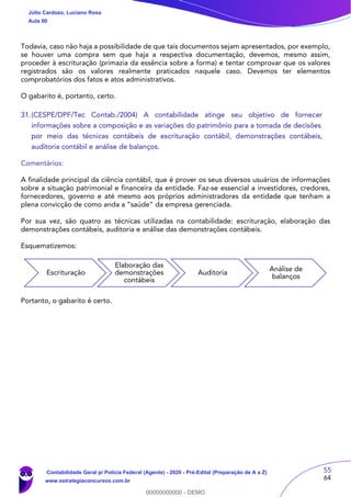 55
64
Todavia, caso não haja a possibilidade de que tais documentos sejam apresentados, por exemplo,
se houver uma compra sem que haja a respectiva documentação, devemos, mesmo assim,
proceder à escrituração (primazia da essência sobre a forma) e tentar comprovar que os valores
registrados são os valores realmente praticados naquele caso. Devemos ter elementos
comprobatórios dos fatos e atos administrativos.
O gabarito é, portanto, certo.
31.(CESPE/DPF/Tec Contab./2004) A contabilidade atinge seu objetivo de fornecer
informações sobre a composição e as variações do patrimônio para a tomada de decisões
por meio das técnicas contábeis de escrituração contábil, demonstrações contábeis,
auditoria contábil e análise de balanços.
Comentários:
A finalidade principal da ciência contábil, que é prover os seus diversos usuários de informações
sobre a situação patrimonial e financeira da entidade. Faz-se essencial a investidores, credores,
fornecedores, governo e até mesmo aos próprios administradores da entidade que tenham a
plena convicção de como anda a “saúde” da empresa gerenciada.
Por sua vez, são quatro as técnicas utilizadas na contabilidade: escrituração, elaboração das
demonstrações contábeis, auditoria e análise das demonstrações contábeis.
Esquematizemos:
Portanto, o gabarito é certo.
Escrituração
Elaboração das
demonstrações
contábeis
Auditoria
Análise de
balanços
Júlio Cardozo, Luciano Rosa
Aula 00
Contabilidade Geral p/ Polícia Federal (Agente) - 2020 - Pré-Edital (Preparação de A a Z)
www.estrategiaconcursos.com.br
0
00000000000 - DEMO
 