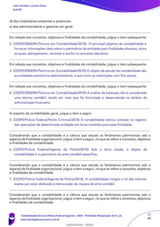 57
64
d) dos investidores existentes e potenciais.
e) dos administradores e gestores em geral.
Em relação aos conceitos, objetivos e finalidades da contabilidade, julgue o item subsequente.
2. (CESPE/EBSERH/Técnico em Contabilidade/2018) O principal objetivo da contabilidade é
fornecer informações úteis sobre o patrimônio da entidade para finalidades diversas, entre
as quais, planejamento, controle e auxílio no processo decisório.
Em relação aos conceitos, objetivos e finalidades da contabilidade, julgue o item subsequente.
3. (CESPE/EBSERH/Técnico em Contabilidade/2018) O objeto de estudo da contabilidade são
as entidades econômico-administrativas, o que inclui as instituições com fins sociais.
Em relação aos conceitos, objetivos e finalidades da contabilidade, julgue o item subsequente.
4. (CESPE/EBSERH/Técnico em Contabilidade/2018) A análise de balanços não é considerada
uma técnica contábil, tendo em vista que foi formulada e desenvolvida no âmbito da
administração financeira.
A respeito da contabilidade geral, julgue o item a seguir.
5. (CESPE/Polícia Federal/Perito Criminal/2018) A contabilidade teórica consiste no registro
das operações de determinada entidade em livros mantidos para essa finalidade.
Considerando que a contabilidade é a ciência que estuda os fenômenos patrimoniais sob o
aspecto da finalidade organizacional, julgue o item a seguir, no que se refere a conceitos, objetivos
e finalidades da contabilidade.
6. (CESPE/Polícia Federal/Agente de Polícia/2018) Sob a ótica citada, o objeto da
contabilidade é o patrimônio do ente contábil específico.
Considerando que a contabilidade é a ciência que estuda os fenômenos patrimoniais sob o
aspecto da finalidade organizacional, julgue o item a seguir, no que se refere a conceitos, objetivos
e finalidades da contabilidade.
7. (CESPE/Polícia Federal/Agente de Polícia/2018) A contabilidade integra o rol das ciências
exatas por estar dedicada à mensuração da riqueza do ente contábil.
Considerando que a contabilidade é a ciência que estuda os fenômenos patrimoniais sob o
aspecto da finalidade organizacional, julgue o item a seguir, no que se refere a conceitos, objetivos
e finalidades da contabilidade.
Júlio Cardozo, Luciano Rosa
Aula 00
Contabilidade Geral p/ Polícia Federal (Agente) - 2020 - Pré-Edital (Preparação de A a Z)
www.estrategiaconcursos.com.br
0
00000000000 - DEMO
 